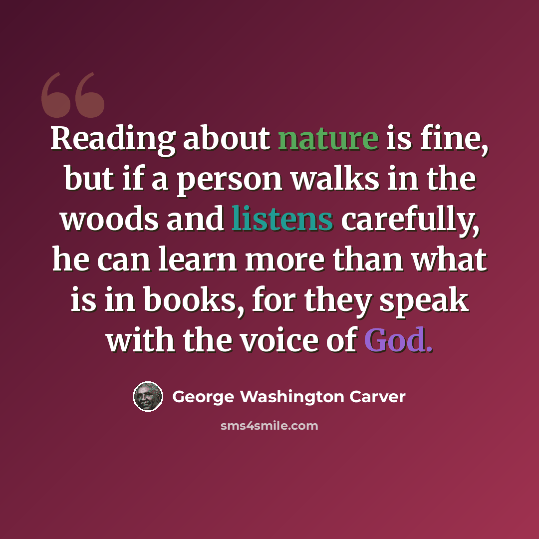 “Reading about nature is fine, but if a person walks in the woods and listens carefully, he can learn more than what is in books, for they speak with the voice of God.” quote by George Washington Carver