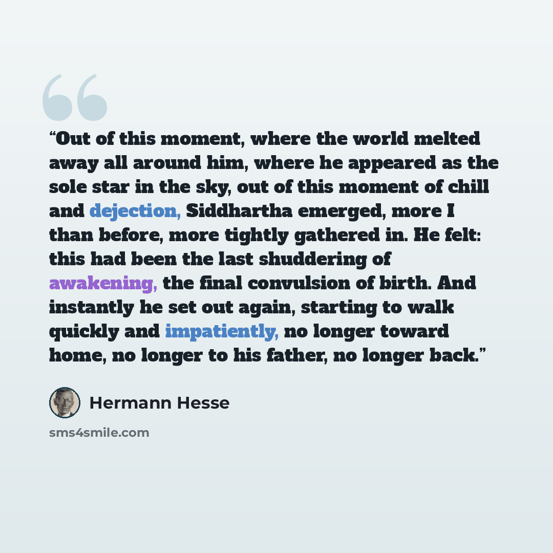 “Out of this moment, where the world melted away all around him, where he appeared as the sole star in the sky, out of this moment of chill and dejection, Siddhartha emerged, more I than before, more tightly gathered in. He felt: this had been the last shuddering of awakening, the final convulsion…” quote by Hermann Hesse