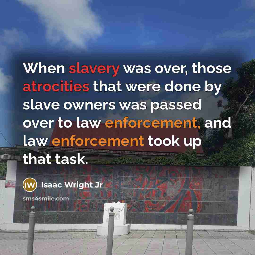 “When slavery was over, those atrocities that were done by slave owners was passed over to law enforcement, and law enforcement took up that task.” quote by Isaac Wright Jr