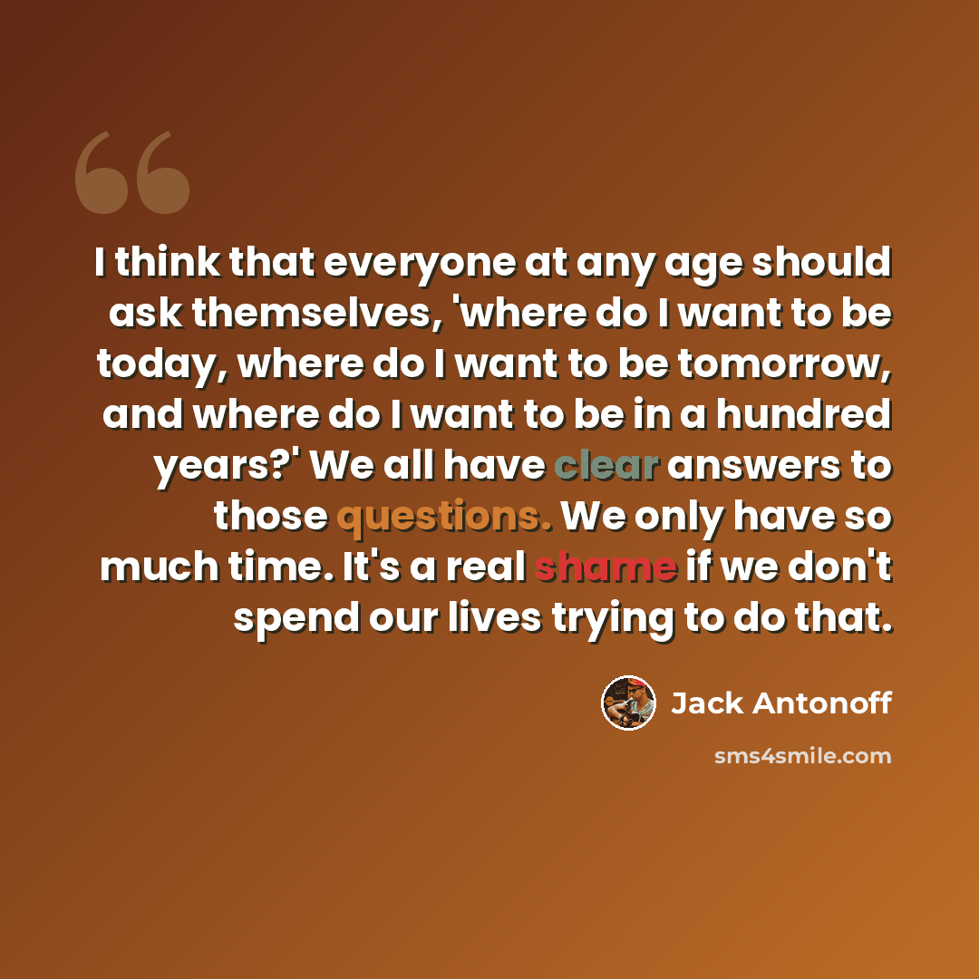 “I think that everyone at any age should ask themselves, 'where do I want to be today, where do I want to be tomorrow, and where do I want to be in a hundred years?' We all have clear answers to those questions. We only have so much time. It's a real shame if we don't spend our lives trying to do…” quote by Jack Antonoff