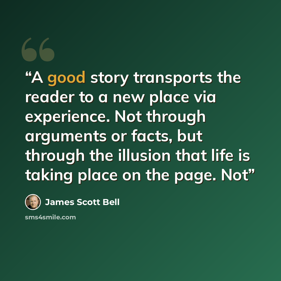 “A good story transports the reader to a new place via experience. Not through arguments or facts, but through the illusion that life is taking place on the page. Not” quote by James Scott Bell