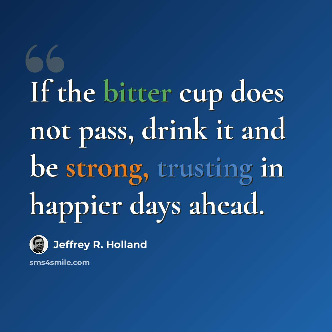“If the bitter cup does not pass, drink it and be strong, trusting in happier days ahead.” quote by Jeffrey R. Holland