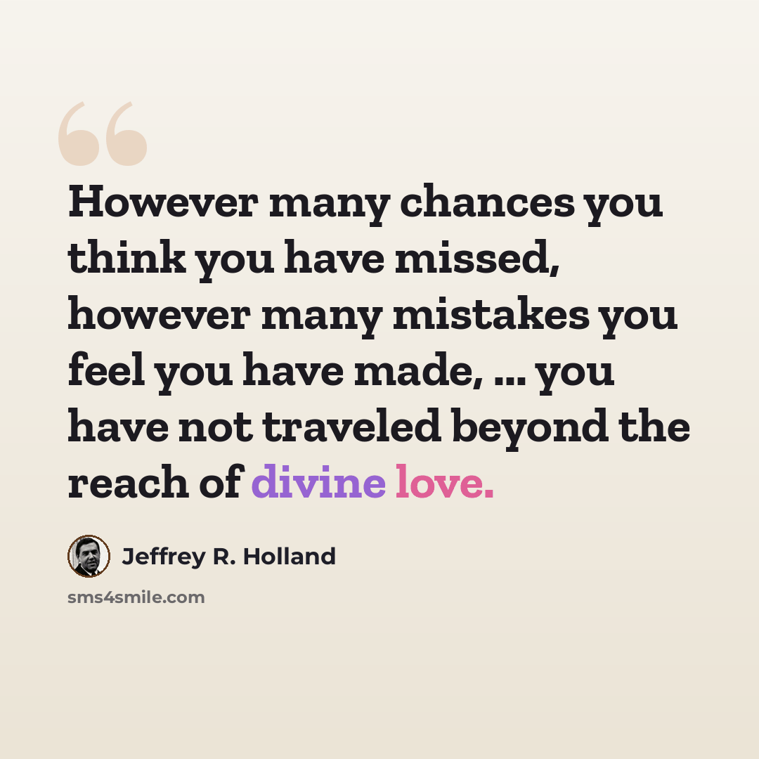“However many chances you think you have missed, however many mistakes you feel you have made, ... you have not traveled beyond the reach of divine love.” quote by Jeffrey R. Holland