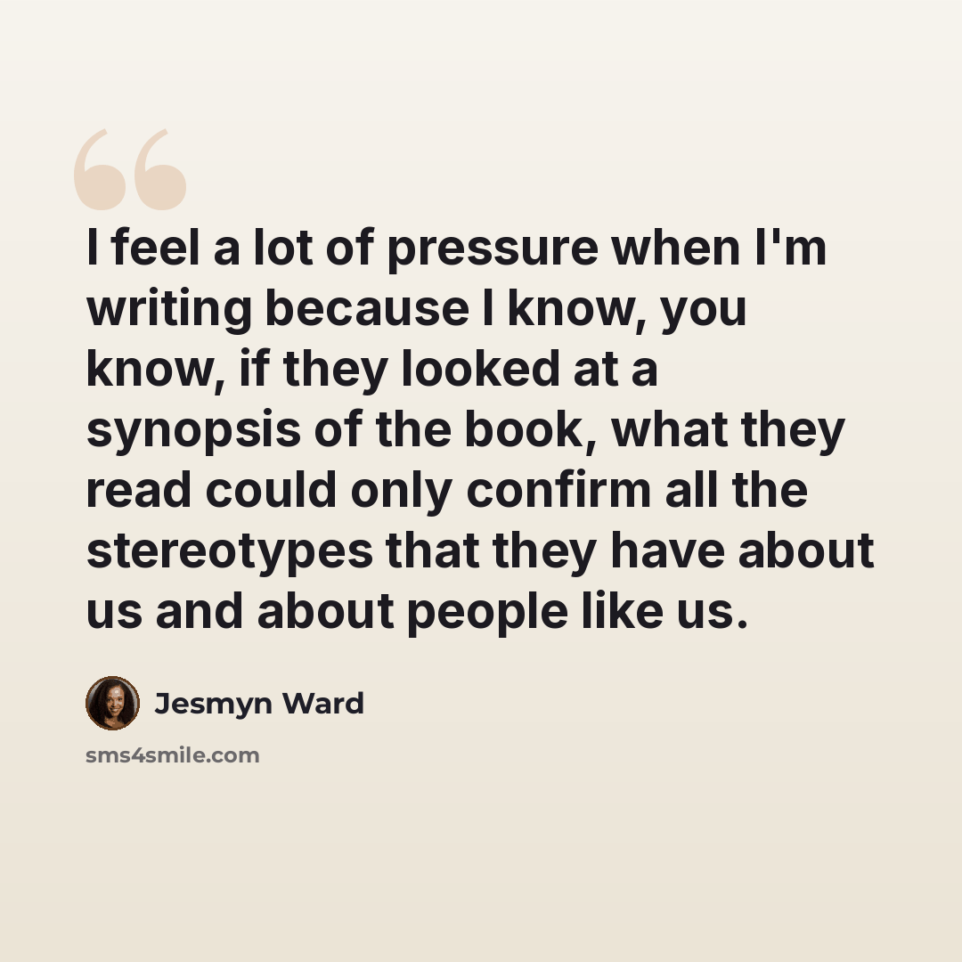 “I feel a lot of pressure when I'm writing because I know, you know, if they looked at a synopsis of the book, what they read could only confirm all the stereotypes that they have about us and about people like us.” quote by Jesmyn Ward