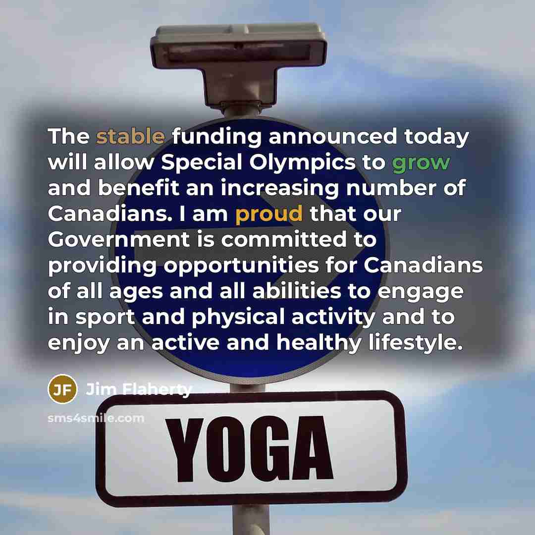“The stable funding announced today will allow Special Olympics to grow and benefit an increasing number of Canadians. I am proud that our Government is committed to providing opportunities for Canadians of all ages and all abilities to engage in sport and physical activity and to enjoy an active…” quote by Jim Flaherty