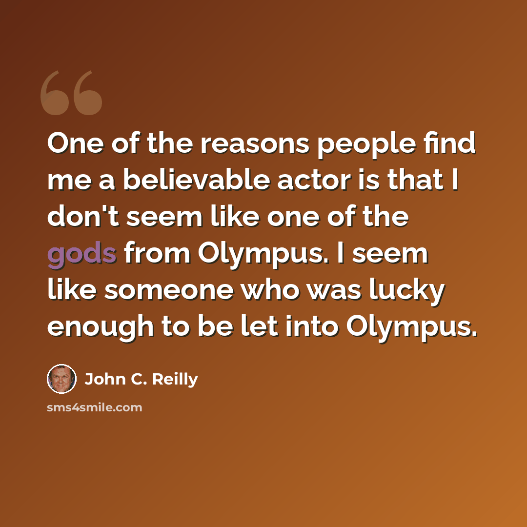 “One of the reasons people find me a believable actor is that I don't seem like one of the gods from Olympus. I seem like someone who was lucky enough to be let into Olympus.” quote by John C. Reilly