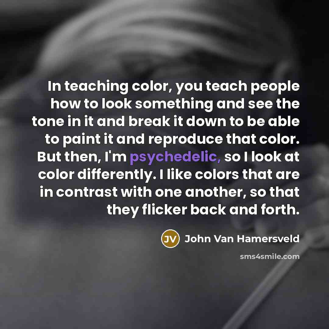 “In teaching color, you teach people how to look something and see the tone in it and break it down to be able to paint it and reproduce that color. But then, I'm psychedelic, so I look at color differently. I like colors that are in contrast with one another, so that they flicker back and forth.” quote by John Van Hamersveld