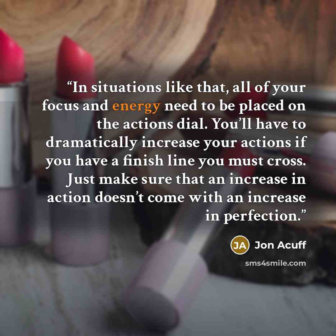 “In situations like that, all of your focus and energy need to be placed on the actions dial. You’ll have to dramatically increase your actions if you have a finish line you must cross. Just make sure that an increase in action doesn’t come with an increase in perfection.” quote by Jon Acuff