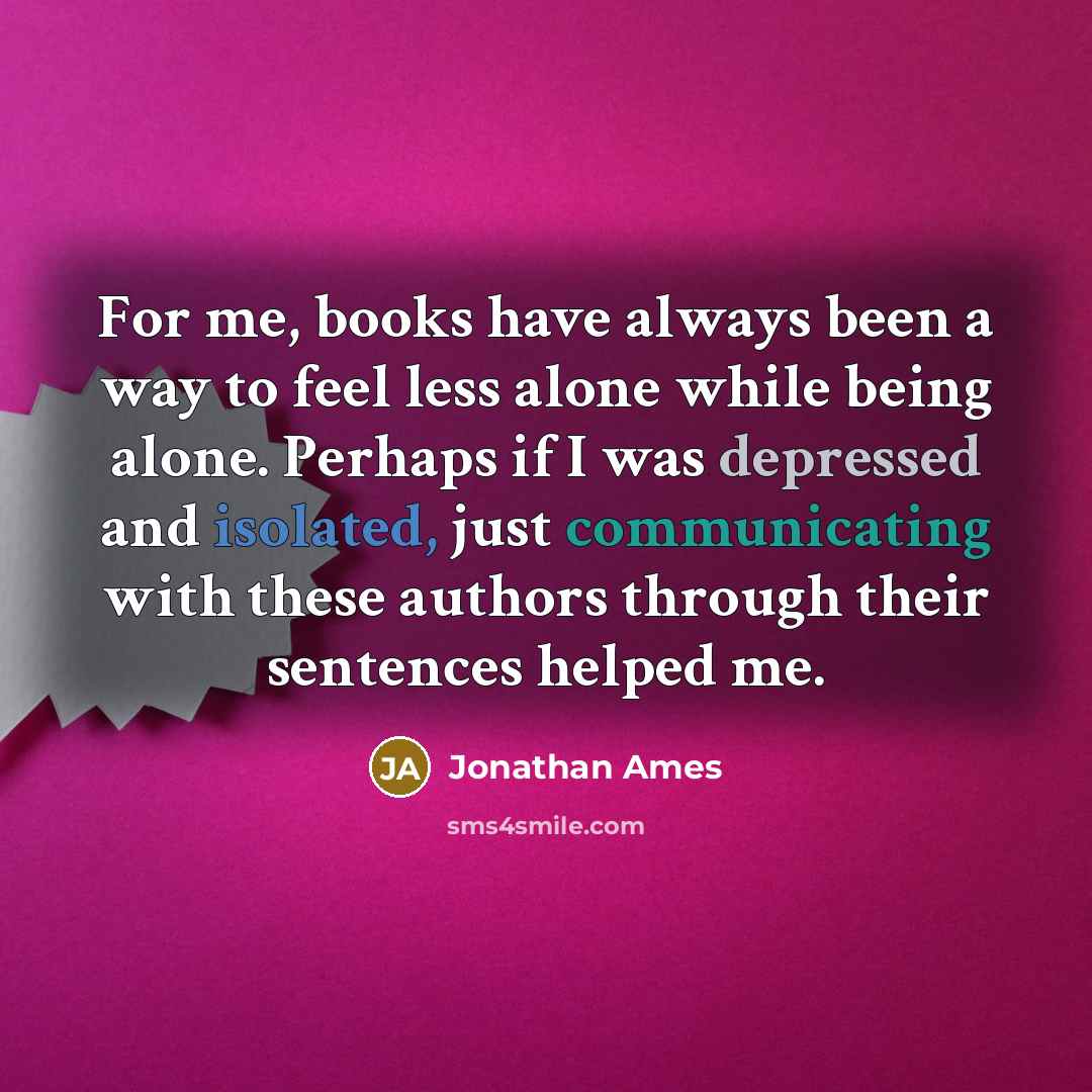 “For me, books have always been a way to feel less alone while being alone. Perhaps if I was depressed and isolated, just communicating with these authors through their sentences helped me.” quote by Jonathan Ames