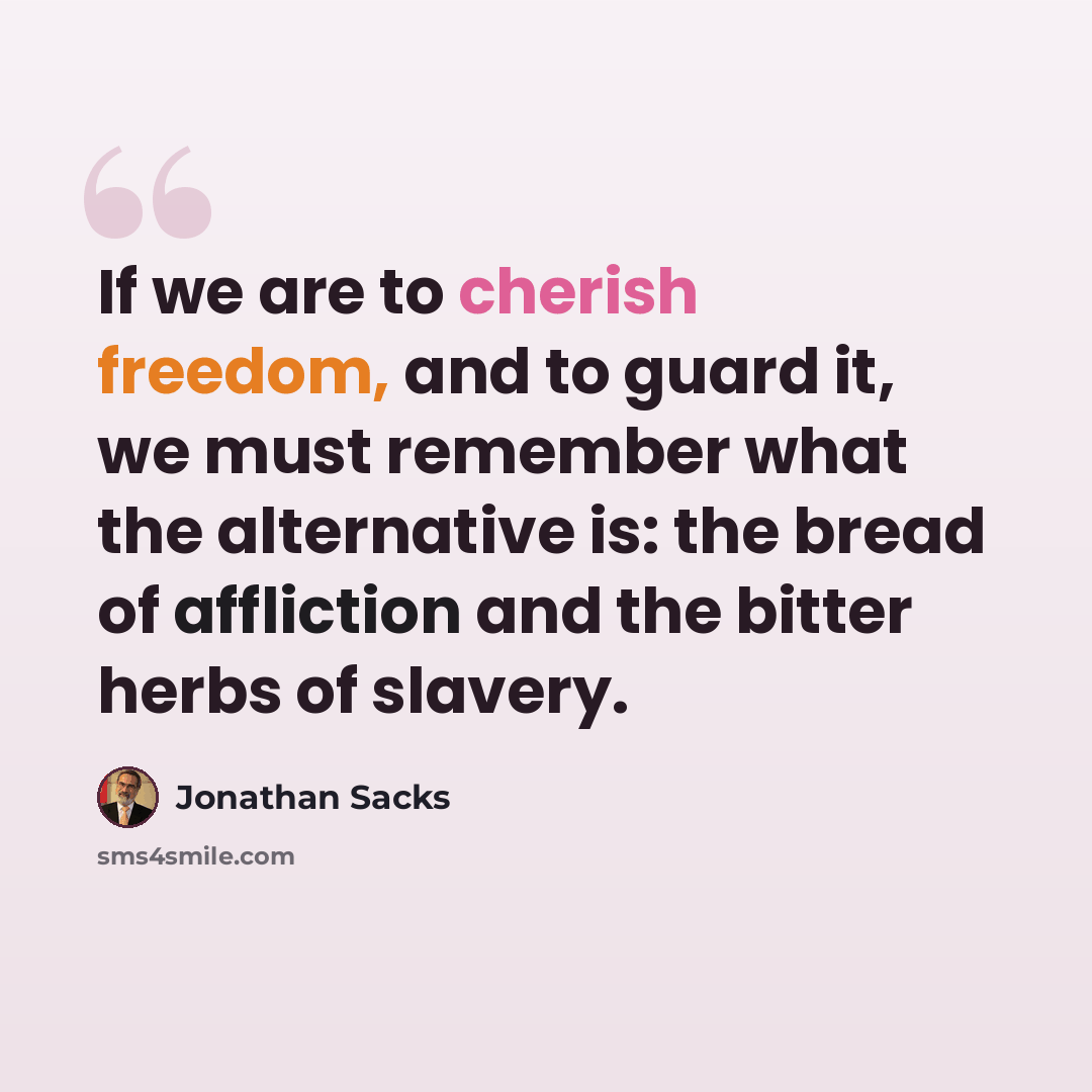“If we are to cherish freedom, and to guard it, we must remember what the alternative is: the bread of affliction and the bitter herbs of slavery.” quote by Jonathan Sacks