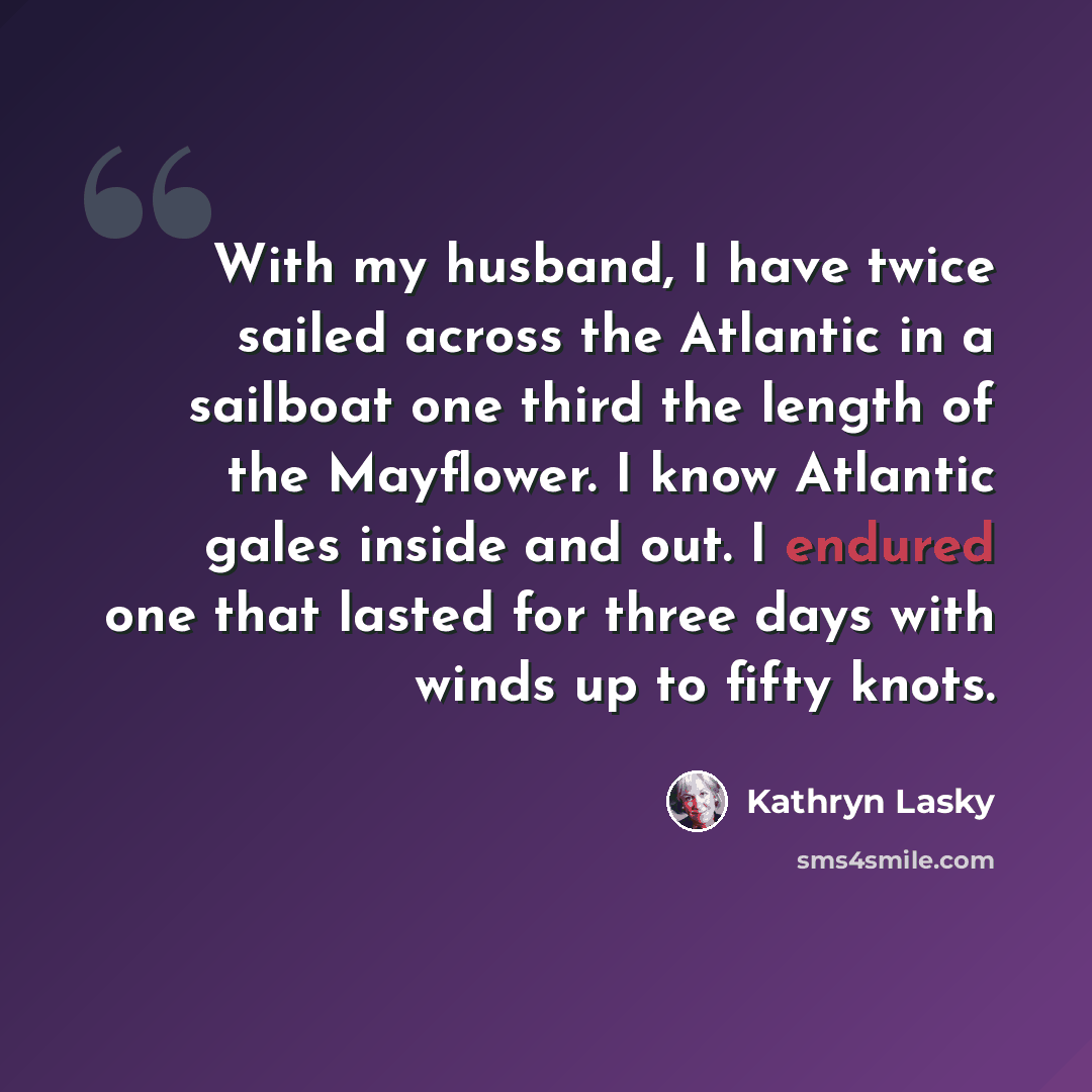 “With my husband, I have twice sailed across the Atlantic in a sailboat one third the length of the Mayflower. I know Atlantic gales inside and out. I endured one that lasted for three days with winds up to fifty knots.” quote by Kathryn Lasky