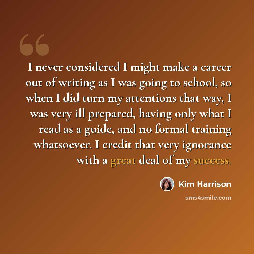 “I never considered I might make a career out of writing as I was going to school, so when I did turn my attentions that way, I was very ill prepared, having only what I read as a guide, and no formal training whatsoever. I credit that very ignorance with a great deal of my success.” quote by Kim Harrison