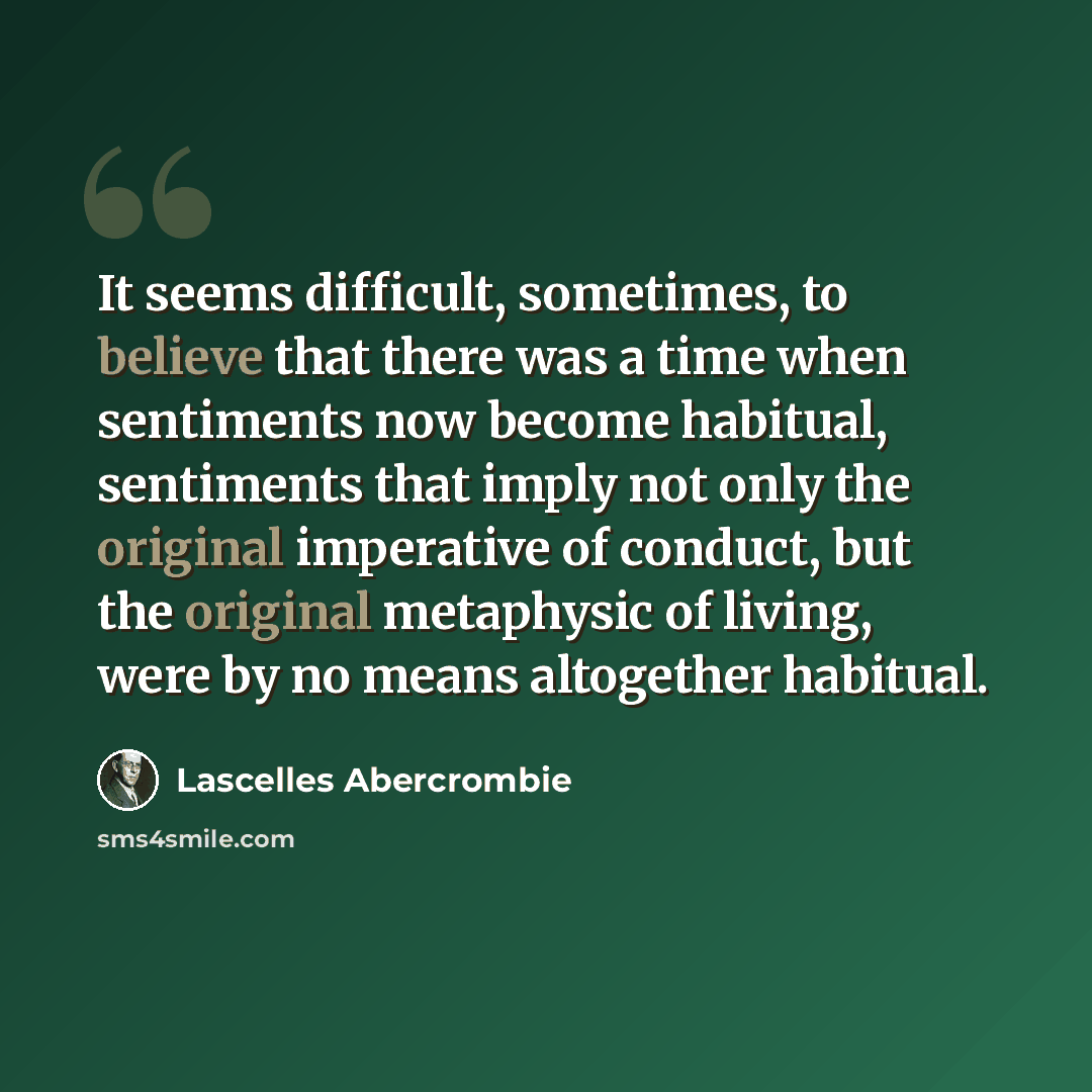“It seems difficult, sometimes, to believe that there was a time when sentiments now become habitual, sentiments that imply not only the original imperative of conduct, but the original metaphysic of living, were by no means altogether habitual.” quote by Lascelles Abercrombie