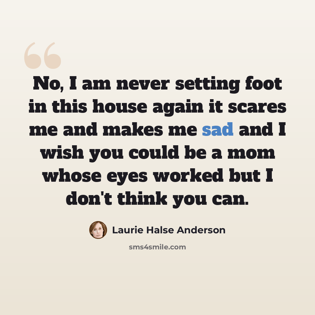 “No, I am never setting foot in this house again it scares me and makes me sad and I wish you could be a mom whose eyes worked but I don't think you can.” quote by Laurie Halse Anderson