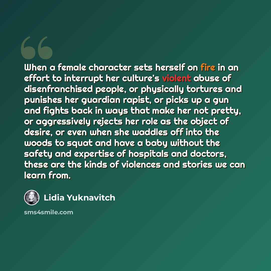 “When a female character sets herself on fire in an effort to interrupt her culture's violent abuse of disenfranchised people, or physically tortures and punishes her guardian rapist, or picks up a gun and fights back in ways that make her not pretty, or aggressively rejects her role as the object…” quote by Lidia Yuknavitch