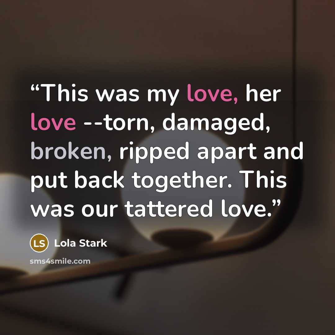 “This was my love, her love --torn, damaged, broken, ripped apart and put back together. This was our tattered love.” quote by Lola Stark