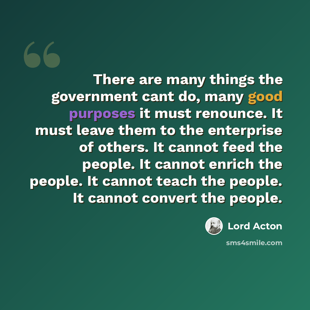“There are many things the government cant do, many good purposes it must renounce. It must leave them to the enterprise of others. It cannot feed the people. It cannot enrich the people. It cannot teach the people. It cannot convert the people.” quote by Lord Acton