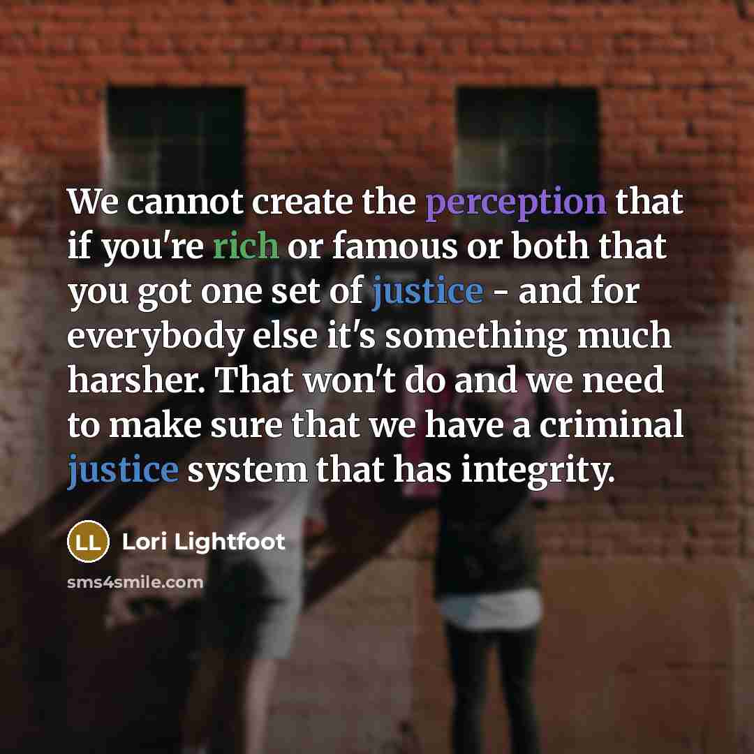 “We cannot create the perception that if you're rich or famous or both that you got one set of justice - and for everybody else it's something much harsher. That won't do and we need to make sure that we have a criminal justice system that has integrity.” quote by Lori Lightfoot