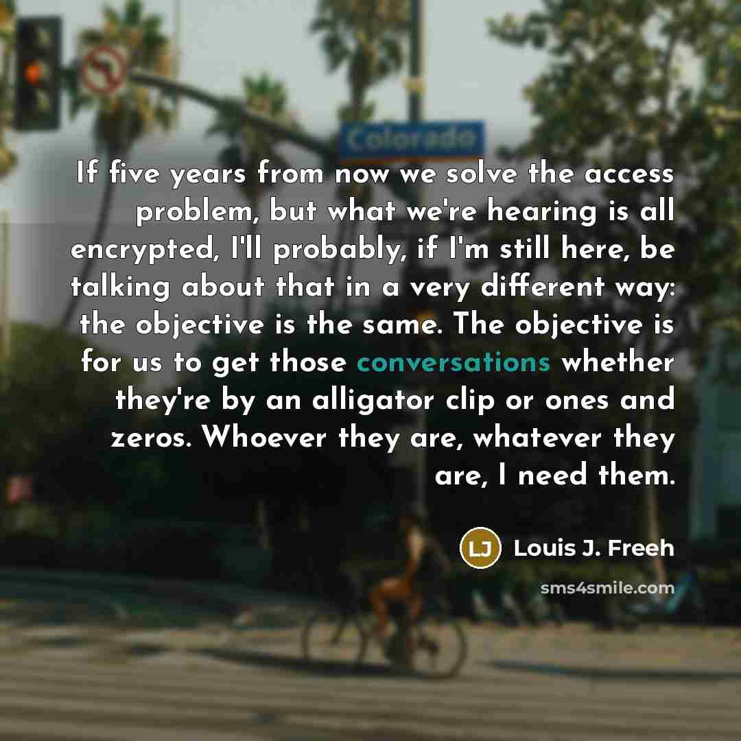 “If five years from now we solve the access problem, but what we're hearing is all encrypted, I'll probably, if I'm still here, be talking about that in a very different way: the objective is the same. The objective is for us to get those conversations whether they're by an alligator clip or ones…” quote by Louis J. Freeh