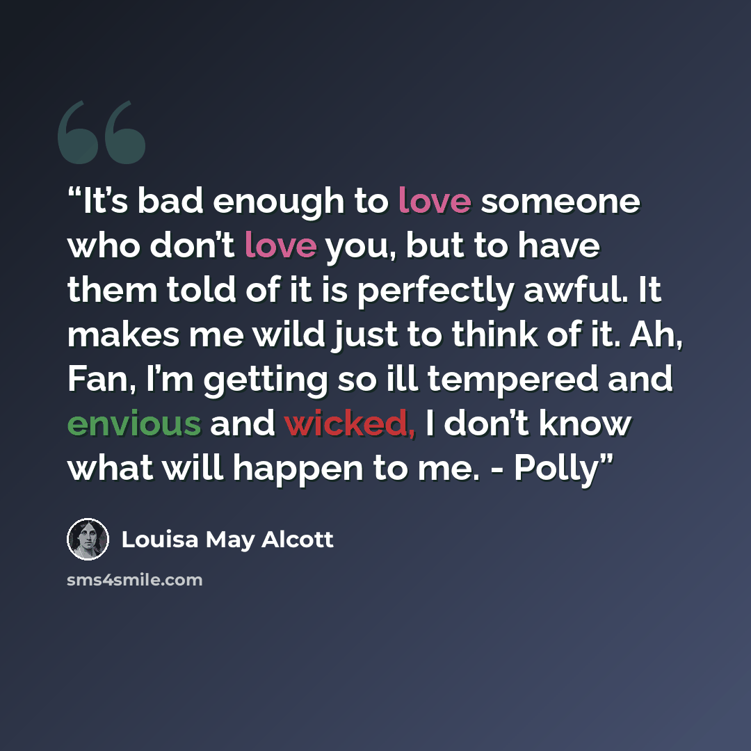 “It’s bad enough to love someone who don’t love you, but to have them told of it is perfectly awful. It makes me wild just to think of it. Ah, Fan, I’m getting so ill tempered and envious and wicked, I don’t know what will happen to me. - Polly” quote by Louisa May Alcott