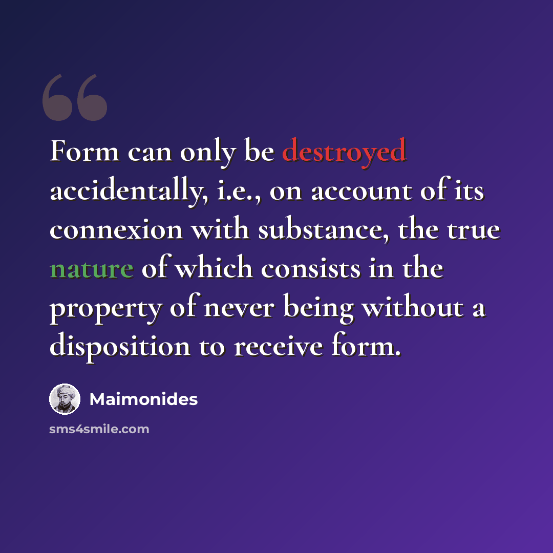 “Form can only be destroyed accidentally, i.e., on account of its connexion with substance, the true nature of which consists in the property of never being without a disposition to receive form.” quote by Maimonides