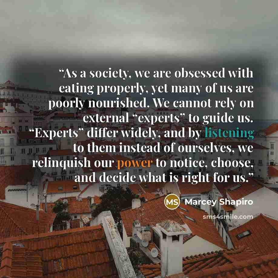 “As a society, we are obsessed with eating properly, yet many of us are poorly nourished. We cannot rely on external “experts” to guide us. “Experts” differ widely, and by listening to them instead of ourselves, we relinquish our power to notice, choose, and decide what is right for us.” quote by Marcey Shapiro