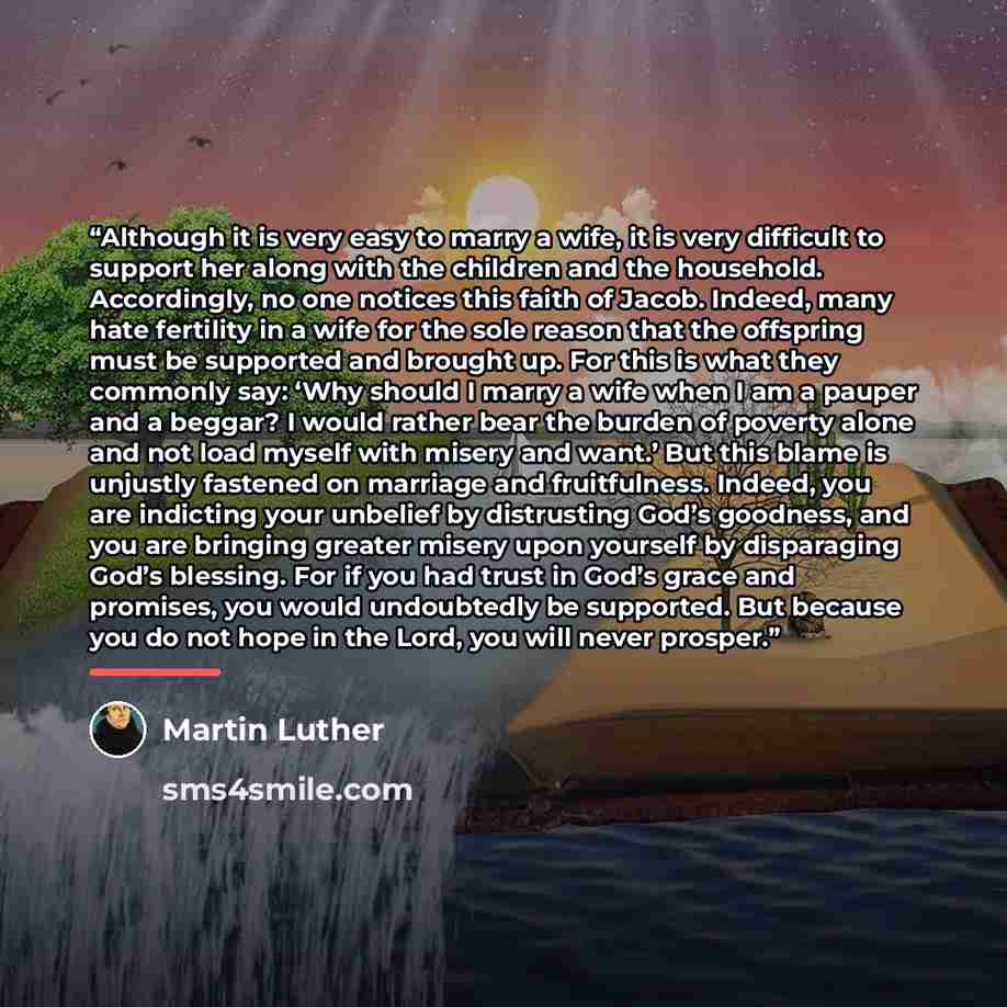 “Although it is very easy to marry a wife, it is very difficult to support her along with the children and the household. Accordingly, no one notices this faith of Jacob. Indeed, many hate fertility in a wife for the sole reason that the offspring must be supported and brought up. For this is what…” quote by Martin Luther