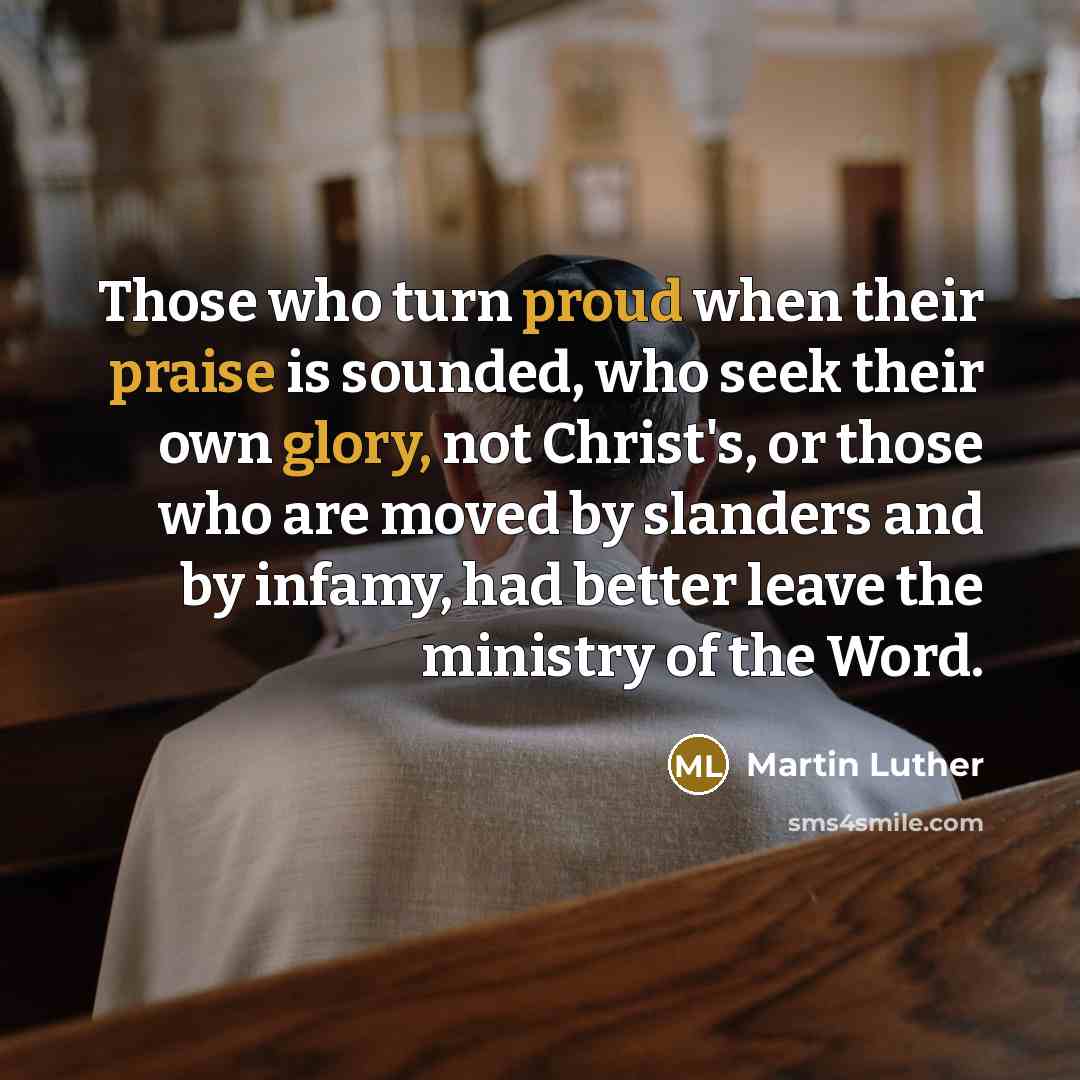 “Those who turn proud when their praise is sounded, who seek their own glory, not Christ's, or those who are moved by slanders and by infamy, had better leave the ministry of the Word.” quote by Martin Luther