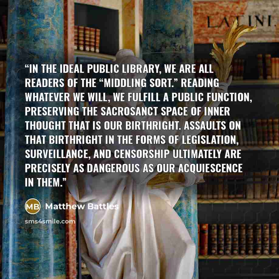 “In the ideal public library, we are all readers of the “middling sort.” Reading whatever we will, we fulfill a public function, preserving the sacrosanct space of inner thought that is our birthright. Assaults on that birthright in the forms of legislation, surveillance, and censorship ultimately…” quote by Matthew Battles