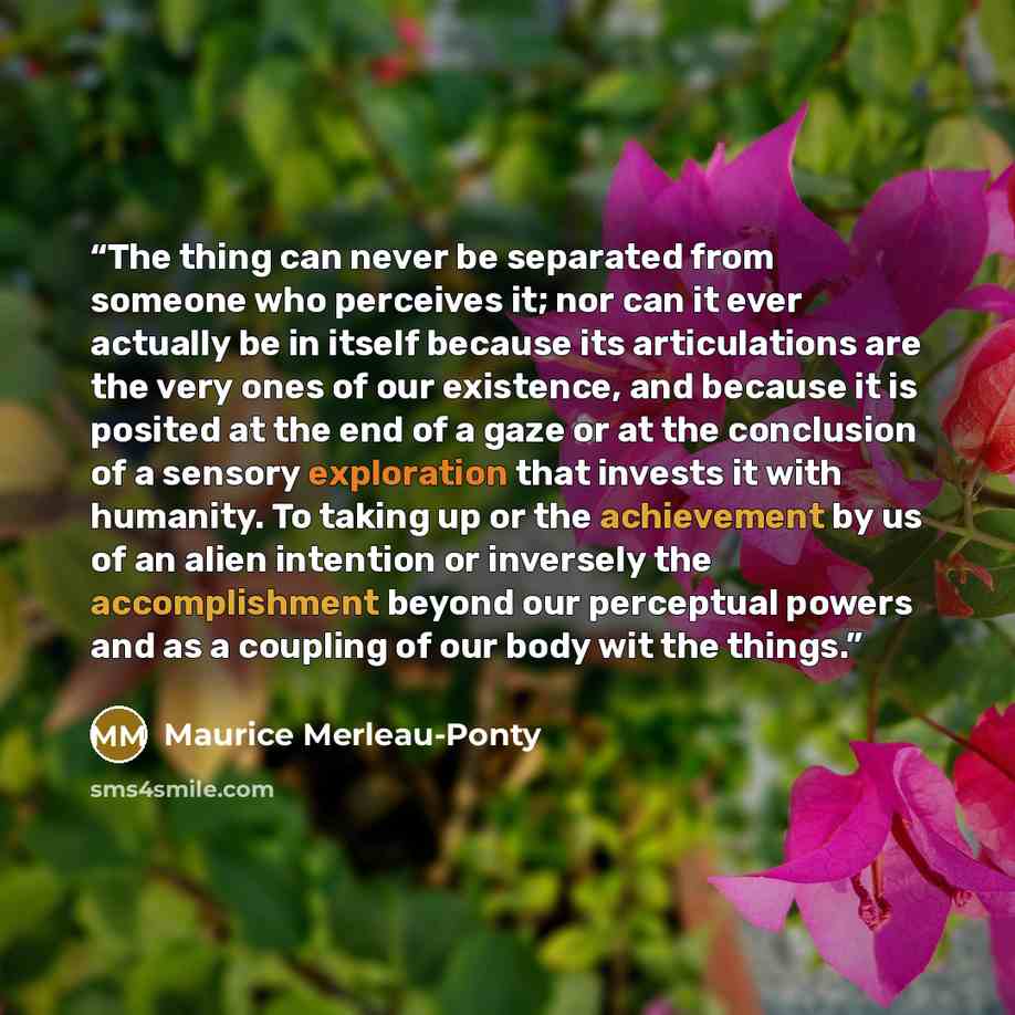 “The thing can never be separated from someone who perceives it; nor can it ever actually be in itself because its articulations are the very ones of our existence, and because it is posited at the end of a gaze or at the conclusion of a sensory exploration that invests it with humanity. To taking…” quote by Maurice Merleau-Ponty