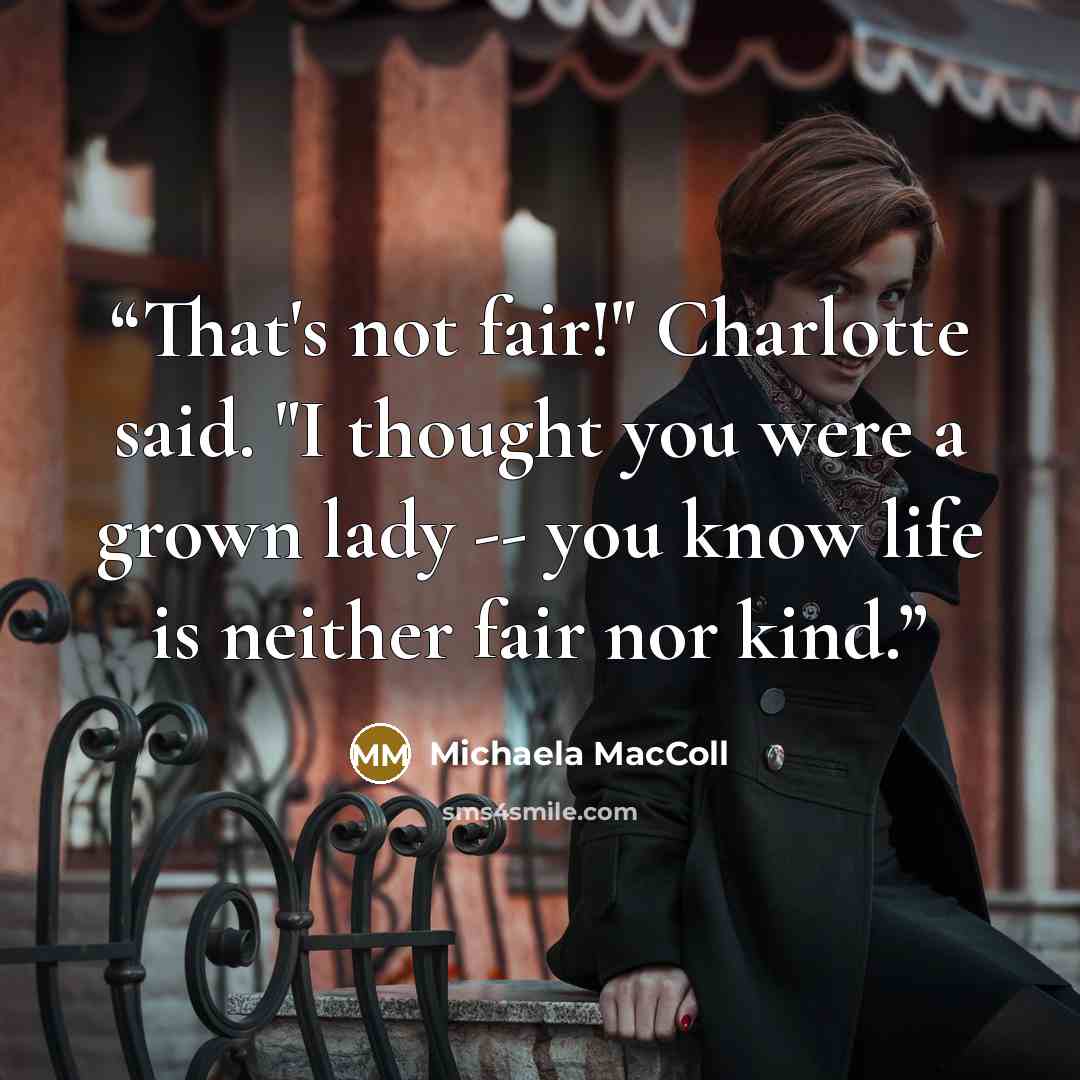 “That's not fair!" Charlotte said. "I thought you were a grown lady -- you know life is neither fair nor kind.” quote by Michaela MacColl