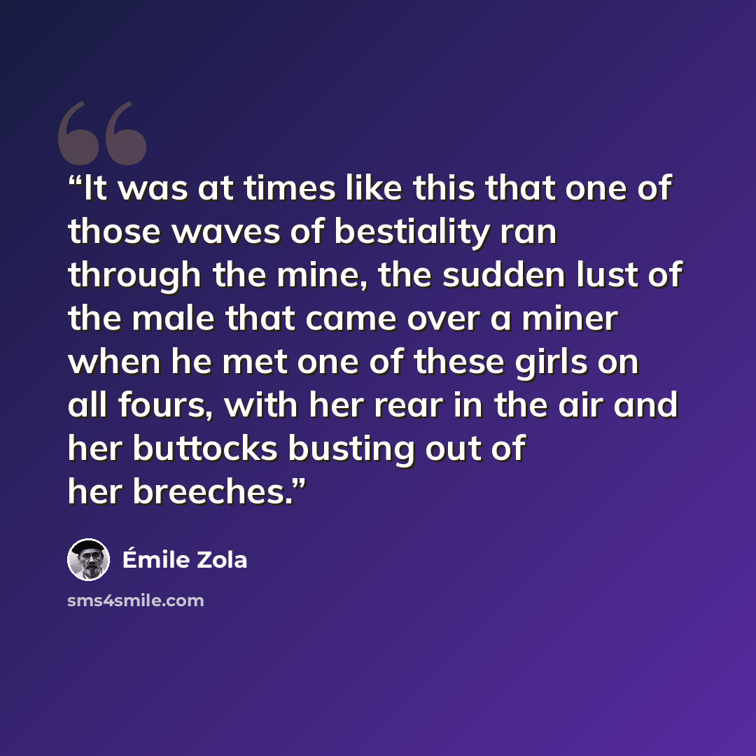 “It was at times like this that one of those waves of bestiality ran through the mine, the sudden lust of the male that came over a miner when he met one of these girls on all fours, with her rear in the air and her buttocks busting out of her breeches.” quote by Émile Zola