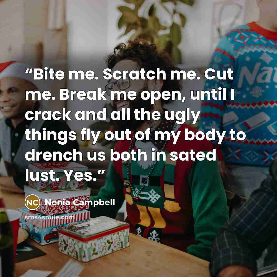 “Bite me. Scratch me. Cut me. Break me open, until I crack and all the ugly things fly out of my body to drench us both in sated lust. Yes.” quote by Nenia Campbell