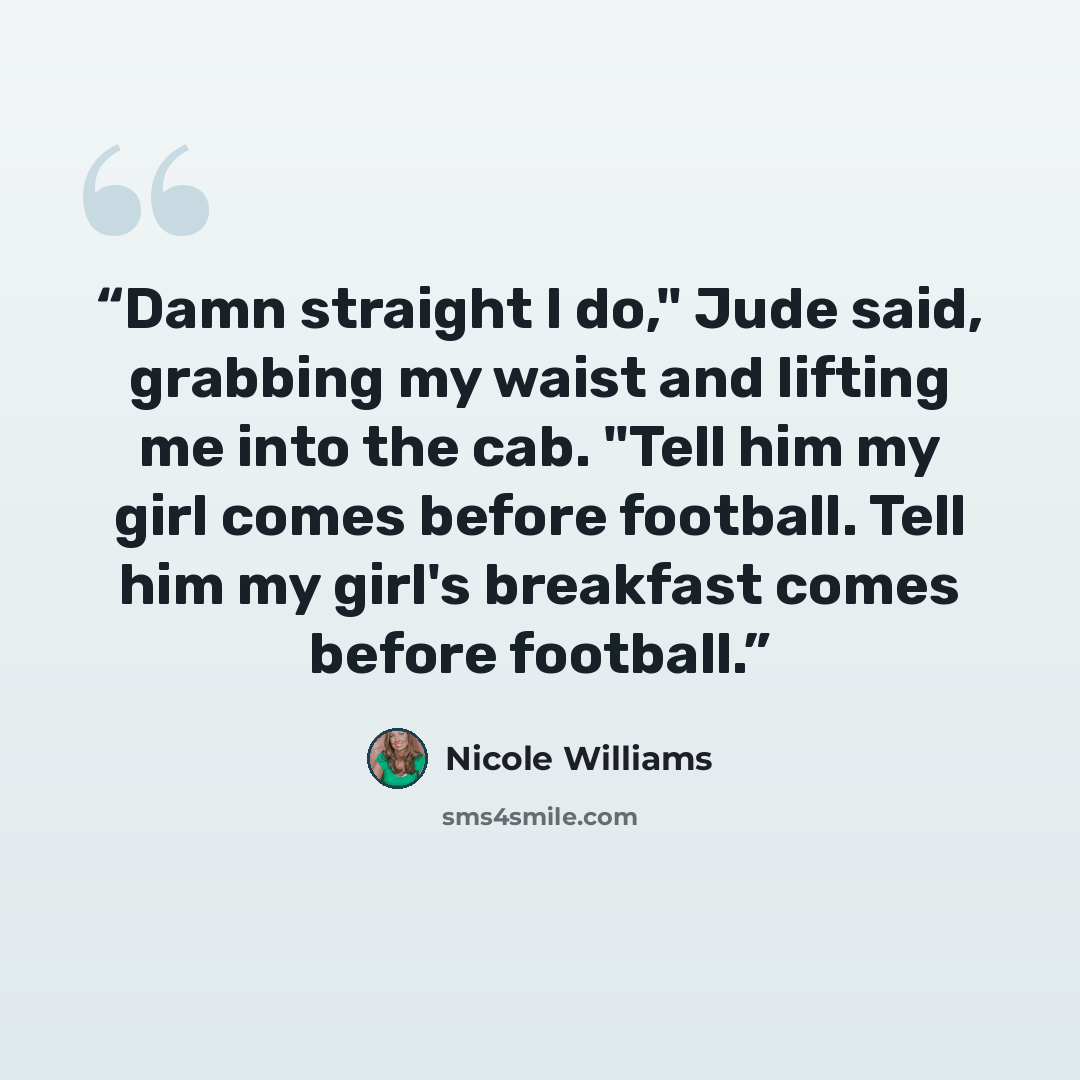 “Damn straight I do," Jude said, grabbing my waist and lifting me into the cab. "Tell him my girl comes before football. Tell him my girl's breakfast comes before football.” quote by Nicole Williams