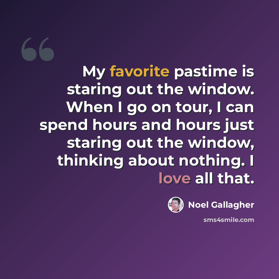 “My favorite pastime is staring out the window. When I go on tour, I can spend hours and hours just staring out the window, thinking about nothing. I love all that.” quote by Noel Gallagher