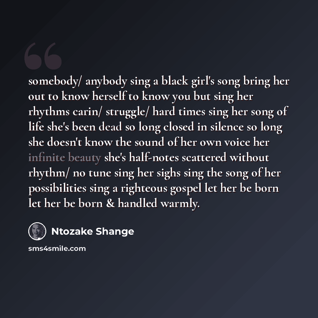 “somebody/ anybody sing a black girl's song bring her out to know herself to know you but sing her rhythms carin/ struggle/ hard times sing her song of life she's been dead so long closed in silence so long she doesn't know the sound of her own voice her infinite beauty she's half-notes scattered…” quote by Ntozake Shange