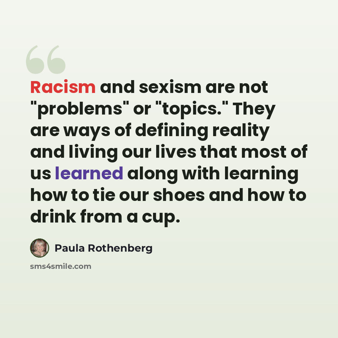 “Racism and sexism are not "problems" or "topics." They are ways of defining reality and living our lives that most of us learned along with learning how to tie our shoes and how to drink from a cup.” quote by Paula Rothenberg