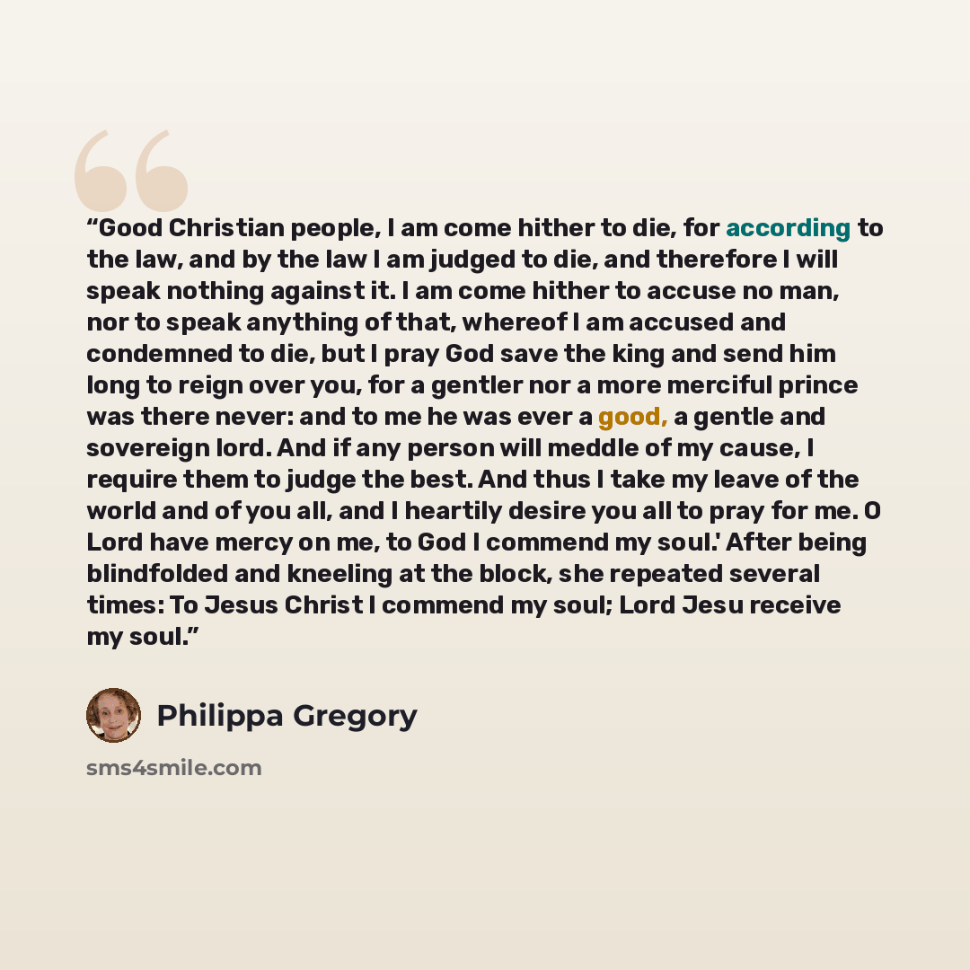 “Good Christian people, I am come hither to die, for according to the law, and by the law I am judged to die, and therefore I will speak nothing against it. I am come hither to accuse no man, nor to speak anything of that, whereof I am accused and condemned to die, but I pray God save the king and…” quote by Philippa Gregory