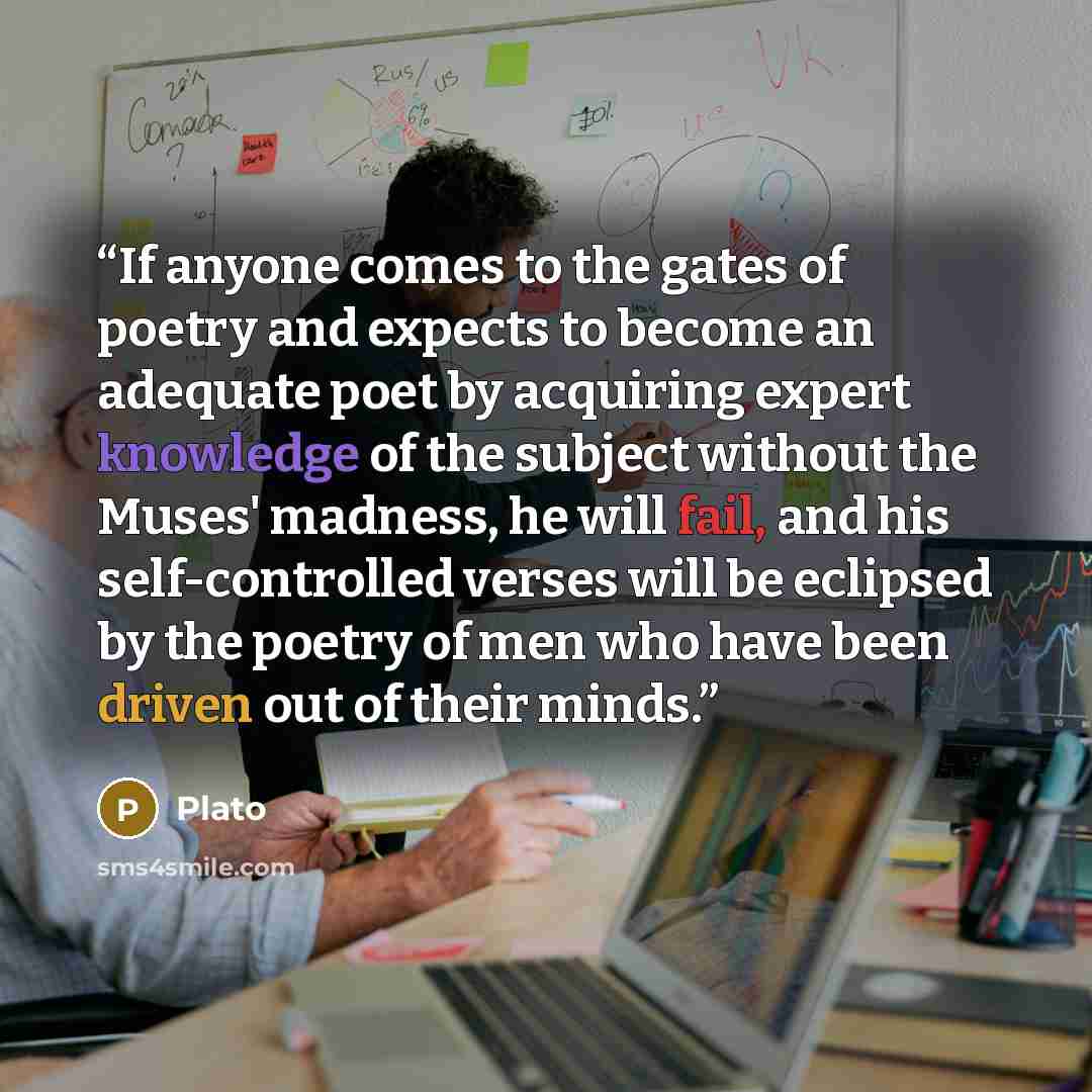 “If anyone comes to the gates of poetry and expects to become an adequate poet by acquiring expert knowledge of the subject without the Muses' madness, he will fail, and his self-controlled verses will be eclipsed by the poetry of men who have been driven out of their minds.” quote by Plato