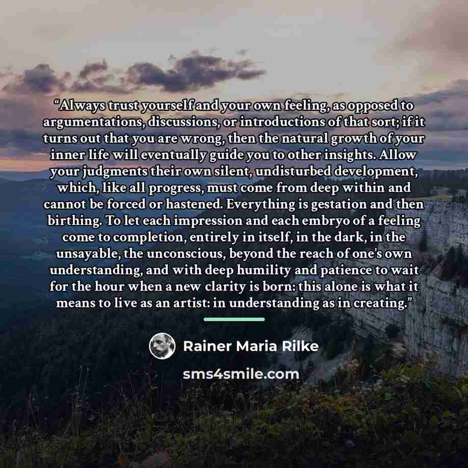 “Always trust yourself and your own feeling, as opposed to argumentations, discussions, or introductions of that sort; if it turns out that you are wrong, then the natural growth of your inner life will eventually guide you to other insights. Allow your judgments their own silent, undisturbed…” quote by Rainer Maria Rilke