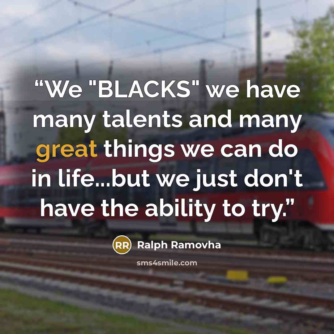“We "BLACKS" we have many talents and many great things we can do in life...but we just don't have the ability to try.” quote by Ralph Ramovha