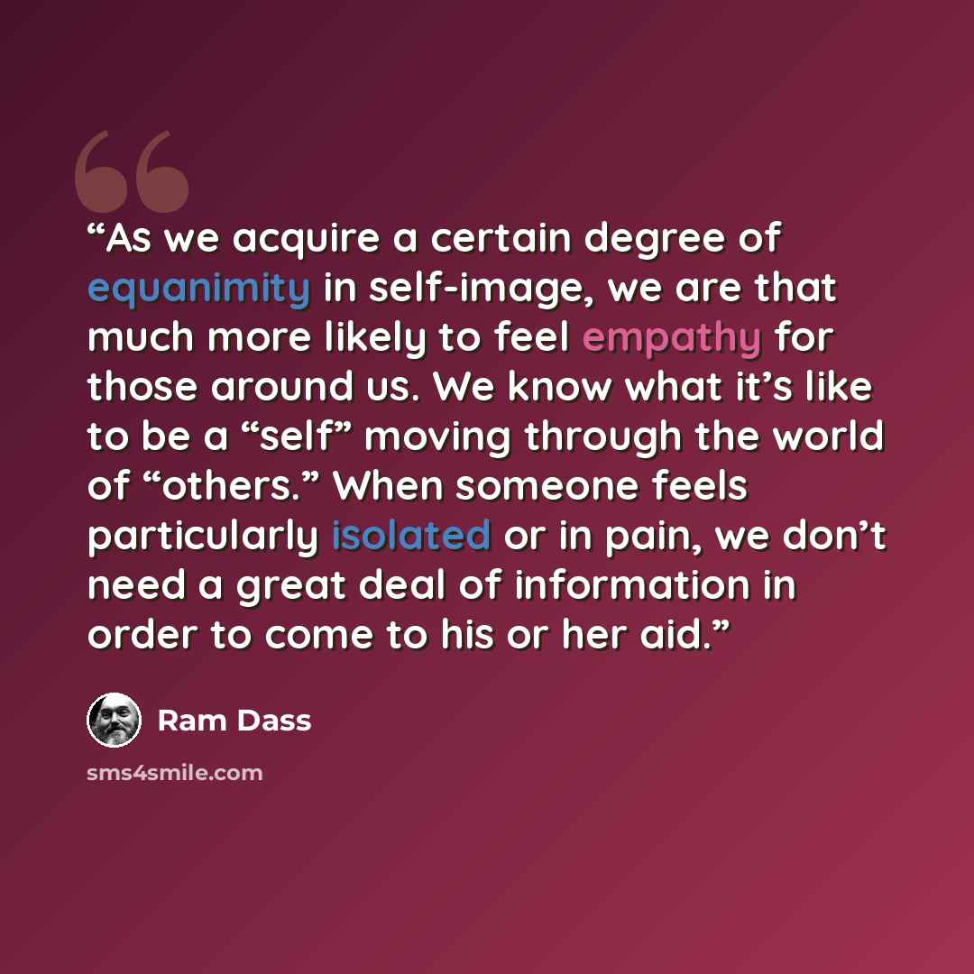 “As we acquire a certain degree of equanimity in self-image, we are that much more likely to feel empathy for those around us. We know what it’s like to be a “self” moving through the world of “others.” When someone feels particularly isolated or in pain, we don’t need a great deal of information…” quote by Ram Dass