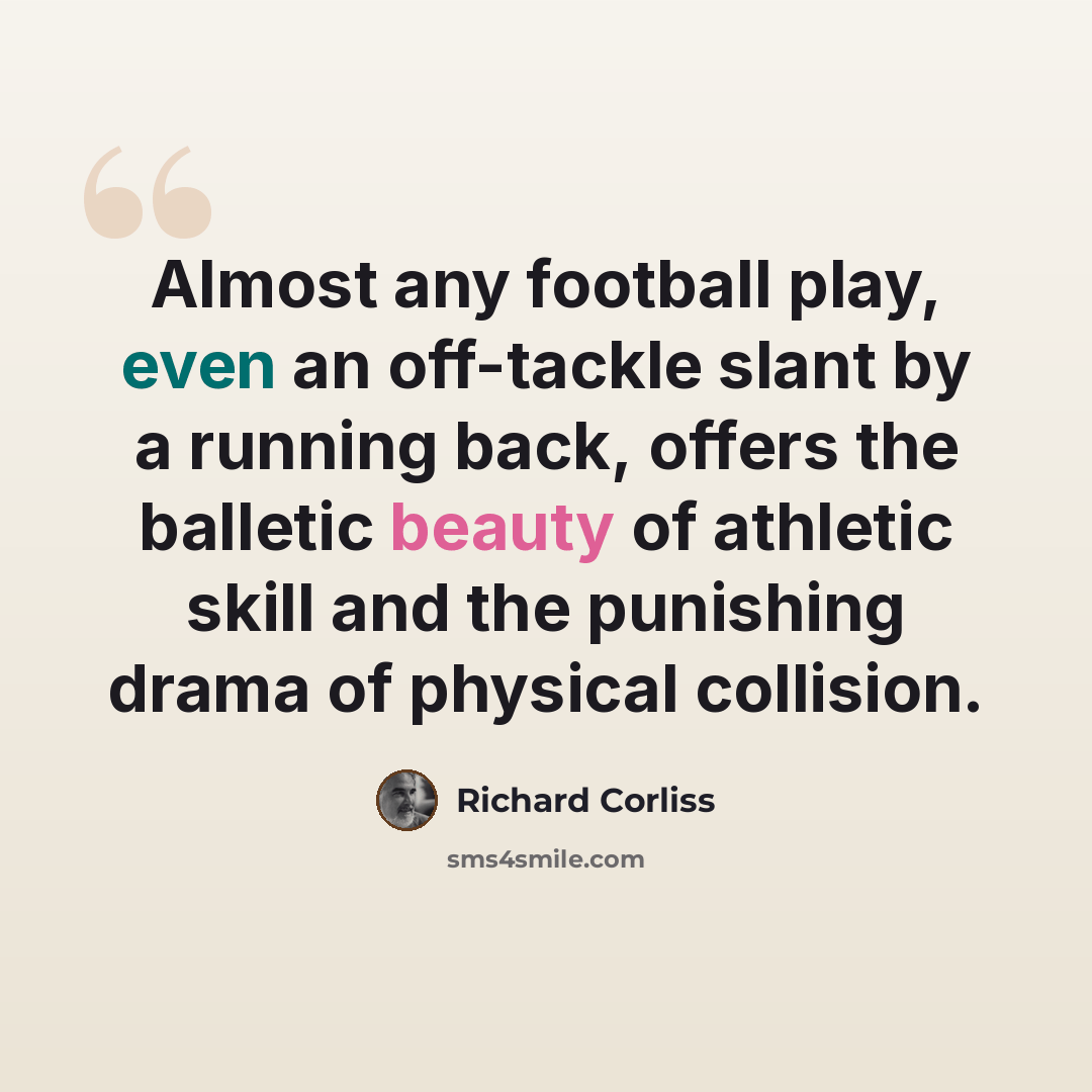 “Almost any football play, even an off-tackle slant by a running back, offers the balletic beauty of athletic skill and the punishing drama of physical collision.” quote by Richard Corliss