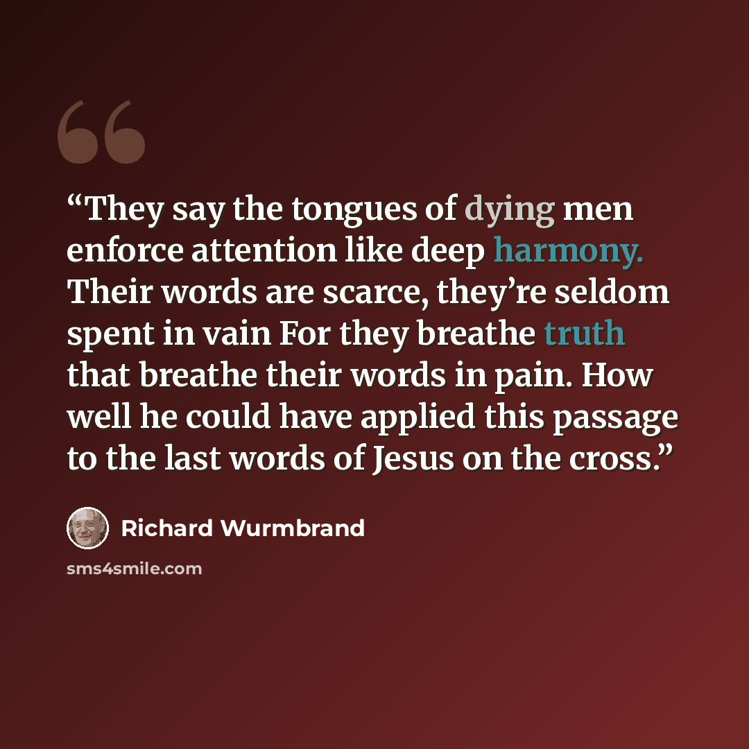 “They say the tongues of dying men enforce attention like deep harmony. Their words are scarce, they’re seldom spent in vain For they breathe truth that breathe their words in pain. How well he could have applied this passage to the last words of Jesus on the cross.” quote by Richard Wurmbrand