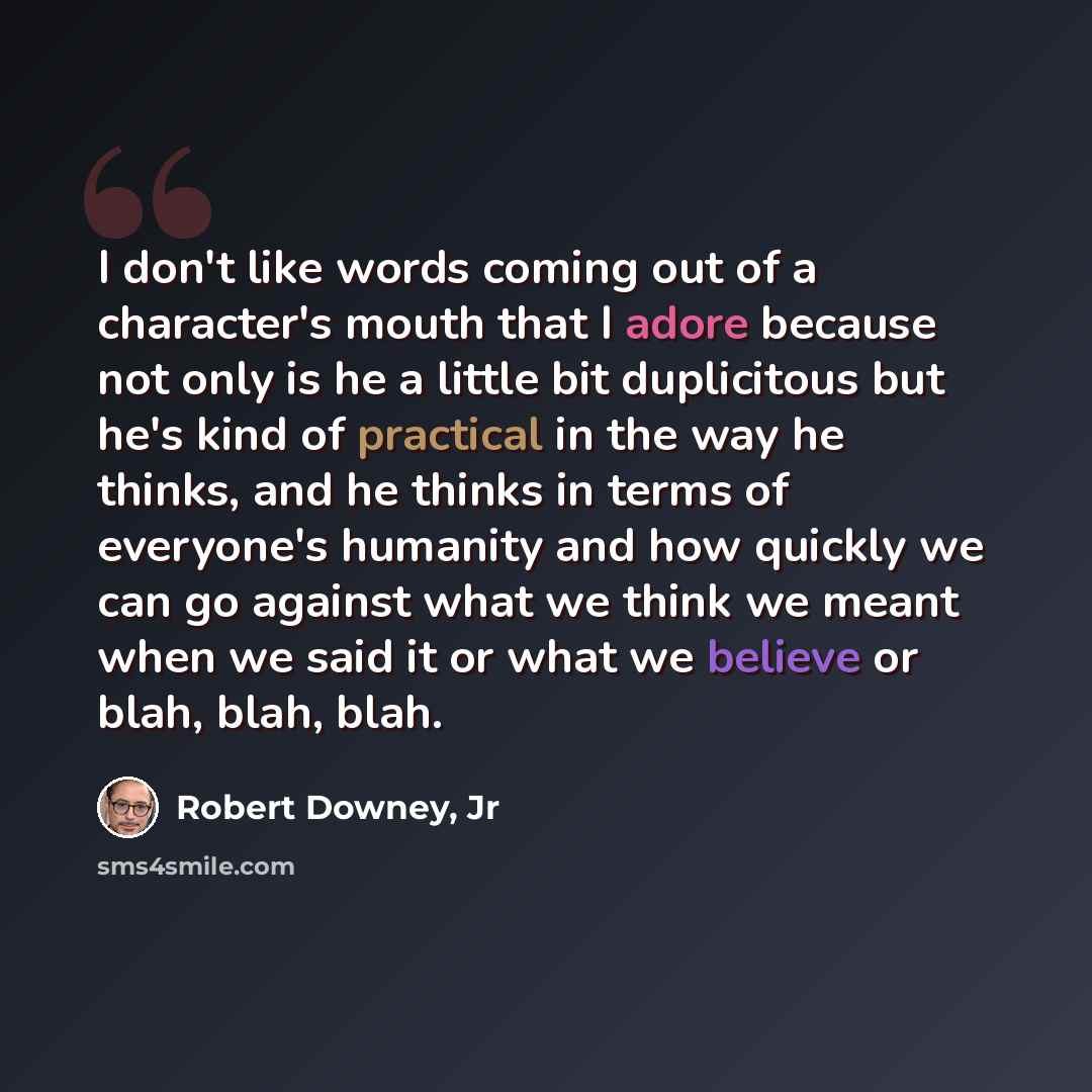 “I don't like words coming out of a character's mouth that I adore because not only is he a little bit duplicitous but he's kind of practical in the way he thinks, and he thinks in terms of everyone's humanity and how quickly we can go against what we think we meant when we said it or what we…” quote by Robert Downey, Jr