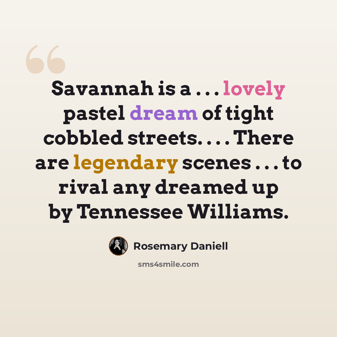 “Savannah is a . . . lovely pastel dream of tight cobbled streets. . . . There are legendary scenes . . . to rival any dreamed up by Tennessee Williams.” quote by Rosemary Daniell