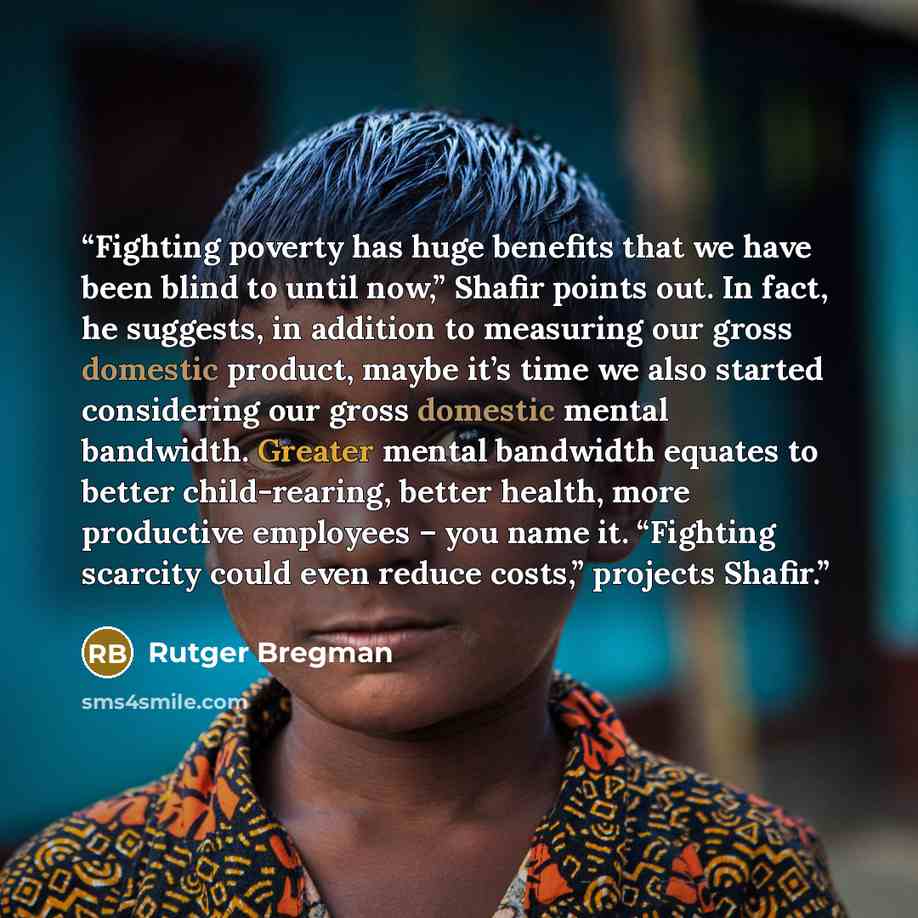 “Fighting poverty has huge benefits that we have been blind to until now,” Shafir points out. In fact, he suggests, in addition to measuring our gross domestic product, maybe it’s time we also started considering our gross domestic mental bandwidth. Greater mental bandwidth equates to better…” quote by Rutger Bregman