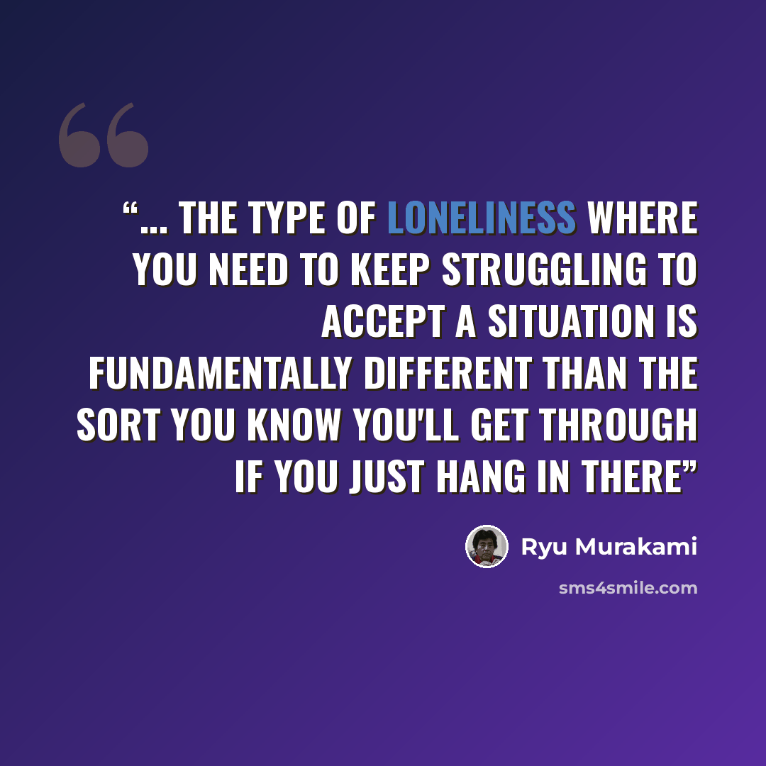 “... The type of loneliness where you need to keep struggling to accept a situation is fundamentally different than the sort you know you'll get through if you just hang in there” quote by Ryu Murakami