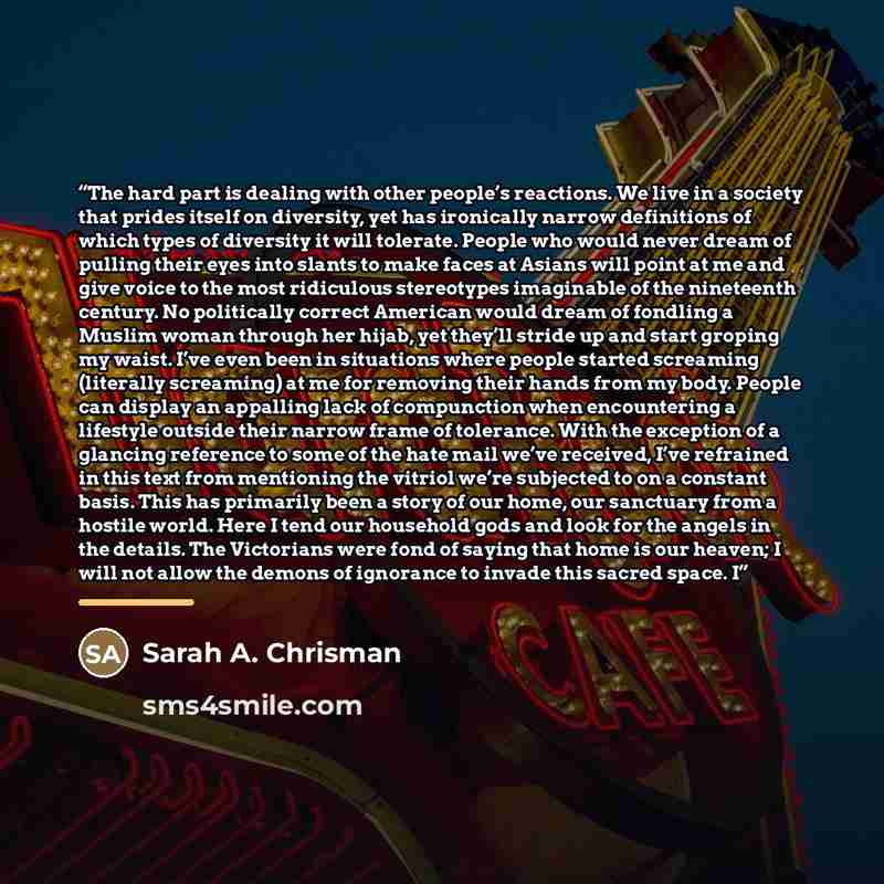 “The hard part is dealing with other people’s reactions. We live in a society that prides itself on diversity, yet has ironically narrow definitions of which types of diversity it will tolerate. People who would never dream of pulling their eyes into slants to make faces at Asians will point at me…” quote by Sarah A. Chrisman