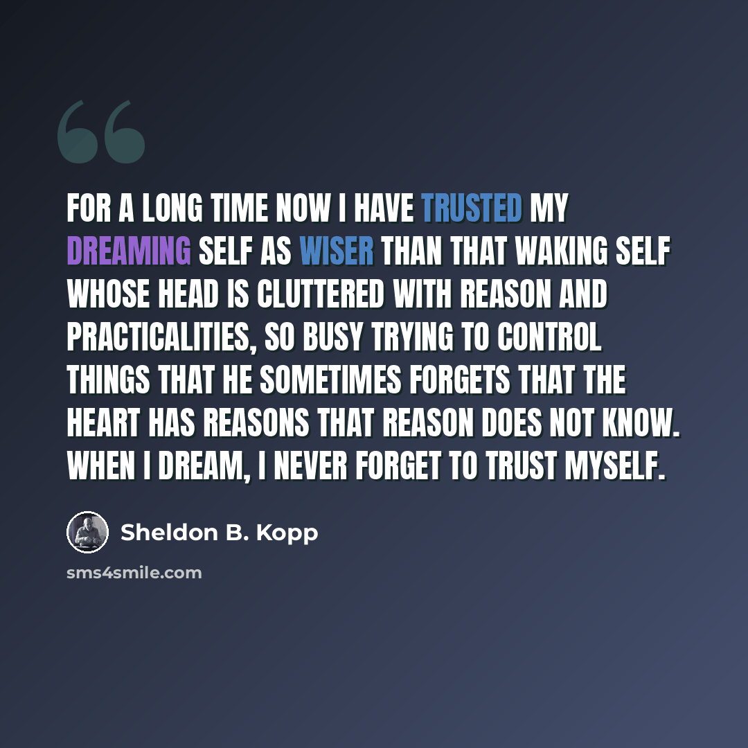 “For a long time now I have trusted my dreaming self as wiser than that waking self whose head is cluttered with reason and practicalities, so busy trying to control things that he sometimes forgets that the heart has reasons that reason does not know. When I dream, I never forget to trust myself.” quote by Sheldon B. Kopp